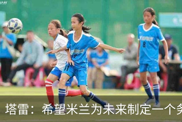 塔雷：希望米兰为未来制定一个务实的规划 那不勒斯请囧叔很明智
